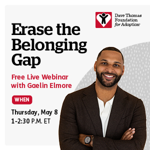Dave Thomas Foundation for Adoption, Erase the Belonging Gap, Free Live Webinar with Gaelin Elmore, When, Thursday, May 8, 1-2:30 pm et 